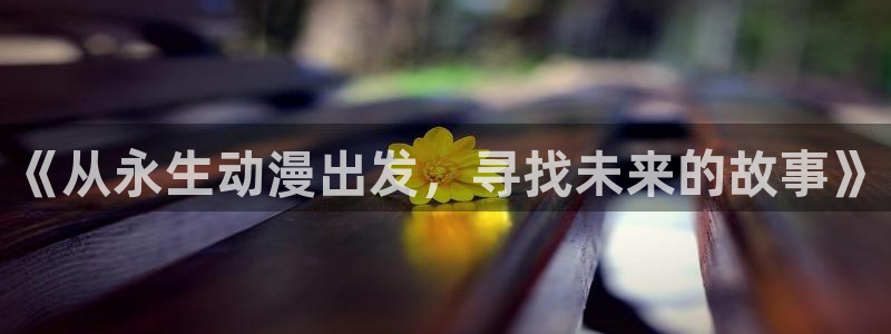 喵趣漫画免费阅读：《从永生动漫出发，寻找未来的故事》